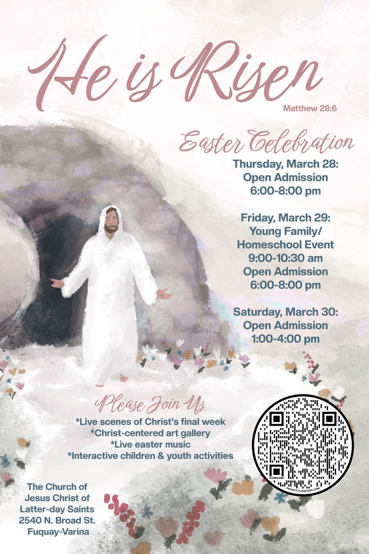He is Risen Easter Celebration. Thursday March 28, 6-8PM. Friday March 29, young family/homeschool event 9-10:30am, open admission 6-8PM. Saturday March 30, 1-4PM. Please Join Us. Live scenes of Christ's final week. Christ-centered art gallery. Live Easter music. Interactive children and youth activities. The Church of Jesus Christ of Latter-day Saints. 2540 North Broad Street, Fuquay-Varina